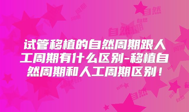 试管移植的自然周期跟人工周期有什么区别-移植自然周期和人工周期区别！