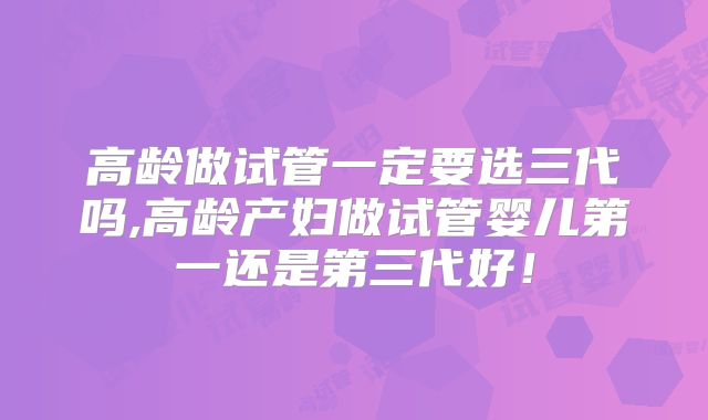 高龄做试管一定要选三代吗,高龄产妇做试管婴儿第一还是第三代好!