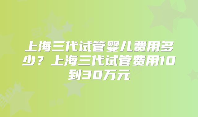 上海三代试管婴儿费用多少?上海三代试管费用10到30万元