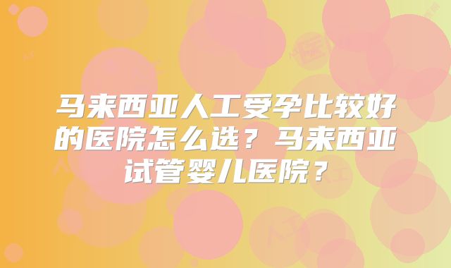 马来西亚人工受孕比较好的医院怎么选？马来西亚试管婴儿医院？
