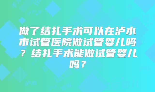 做了结扎手术可以在泸水市试管医院做试管婴儿吗?结扎手术能做试管婴儿吗?
