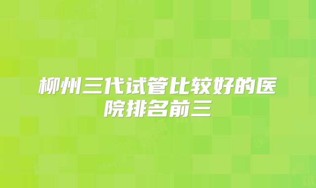 柳州三代试管比较好的医院排名前三