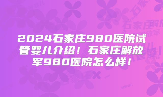 2024石家庄980医院试管婴儿介绍!石家庄解放军980医院怎么样!