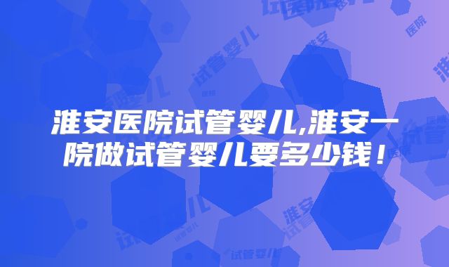 淮安医院试管婴儿,淮安一院做试管婴儿要多少钱！
