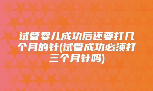 试管婴儿成功后还要打几个月的针(试管成功必须打三个月针吗)