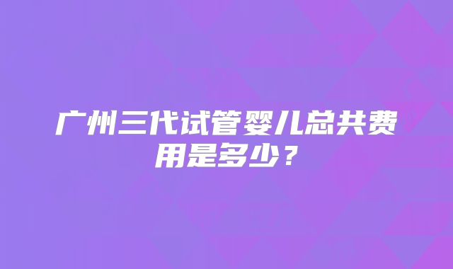 广州三代试管婴儿总共费用是多少?