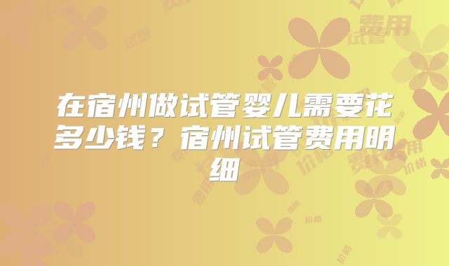 在宿州做试管婴儿需要花多少钱？宿州试管费用明细