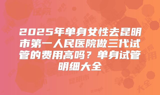 2025年单身女性去昆明市第一人民医院做三代试管的费用高吗?单身试管明细大全