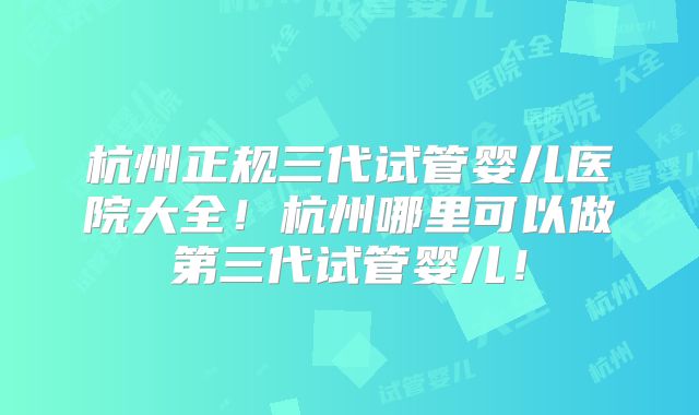 杭州正规三代试管婴儿医院大全！杭州哪里可以做第三代试管婴儿！