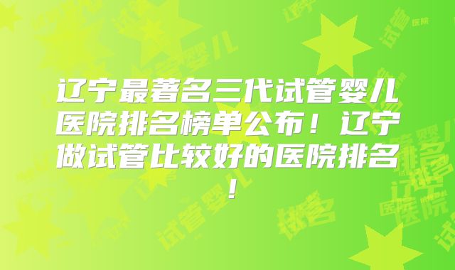 辽宁最著名三代试管婴儿医院排名榜单公布!辽宁做试管比较好的医院排名!