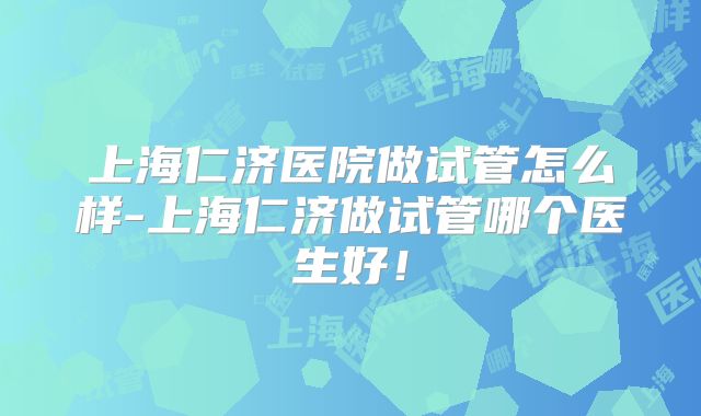 上海仁济医院做试管怎么样-上海仁济做试管哪个医生好！