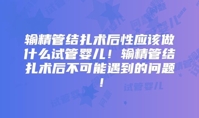 输精管结扎术后性应该做什么试管婴儿！输精管结扎术后不可能遇到的问题！