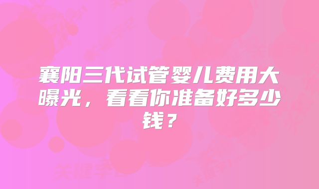 襄阳三代试管婴儿费用大曝光,看看你准备好多少钱?