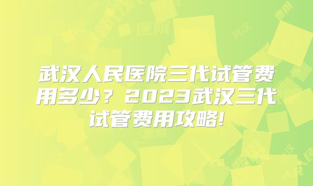 武汉人民医院三代试管费用多少？2023武汉三代试管费用攻略!