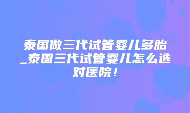 泰国做三代试管婴儿多胎_泰国三代试管婴儿怎么选对医院!