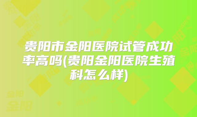 贵阳市金阳医院试管成功率高吗(贵阳金阳医院生殖科怎么样)