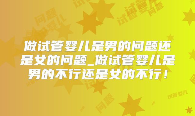 做试管婴儿是男的问题还是女的问题_做试管婴儿是男的不行还是女的不行！