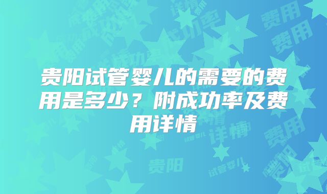 贵阳试管婴儿的需要的费用是多少?附成功率及费用详情