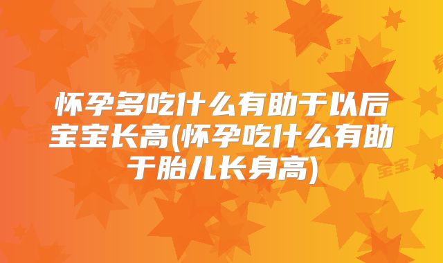 怀孕多吃什么有助于以后宝宝长高(怀孕吃什么有助于胎儿长身高)