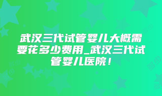 武汉三代试管婴儿大概需要花多少费用_武汉三代试管婴儿医院!