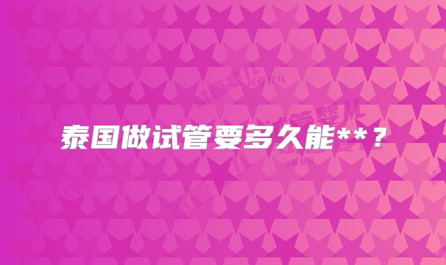 泰国做试管要多久能**？