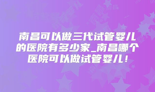 南昌可以做三代试管婴儿的医院有多少家_南昌哪个医院可以做试管婴儿！