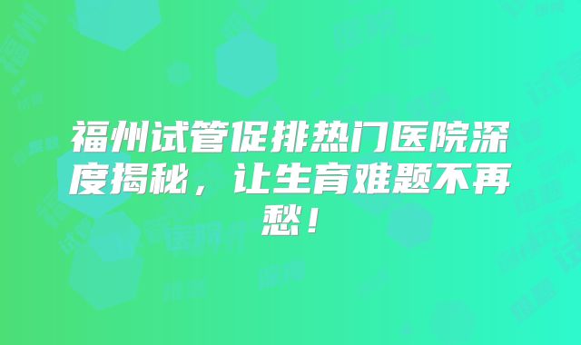 福州试管促排热门医院深度揭秘，让生育难题不再愁！