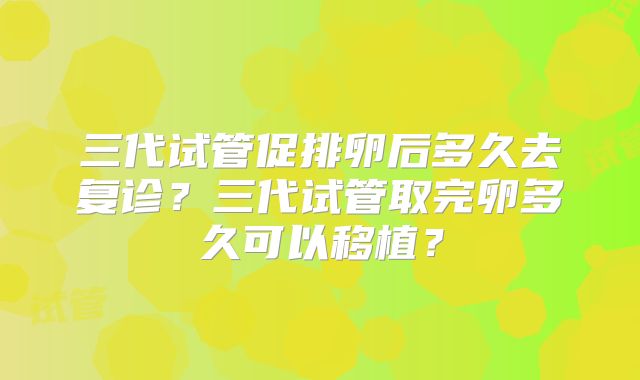 三代试管促排卵后多久去复诊?三代试管取完卵多久可以移植?