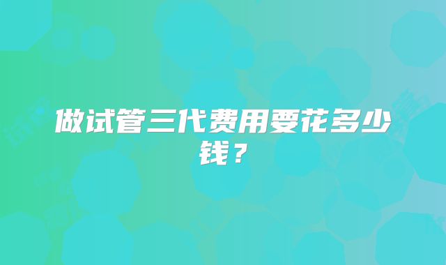 做试管三代费用要花多少钱？