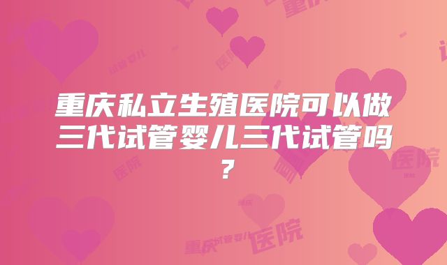 重庆私立生殖医院可以做三代试管婴儿三代试管吗?