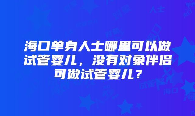 海口单身人士哪里可以做试管婴儿,没有对象伴侣可做试管婴儿?