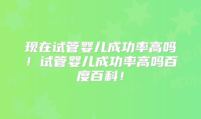 现在试管婴儿成功率高吗！试管婴儿成功率高吗百度百科！