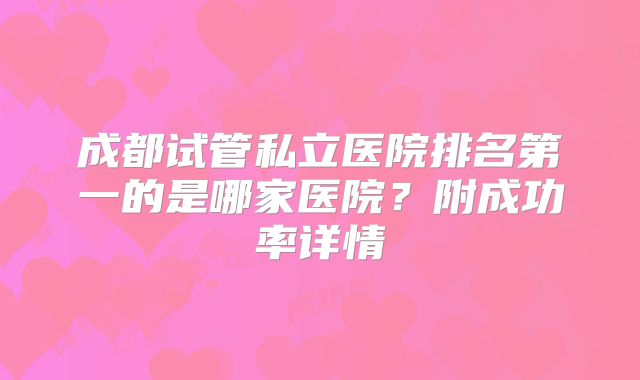 成都试管私立医院排名第一的是哪家医院?附成功率详情