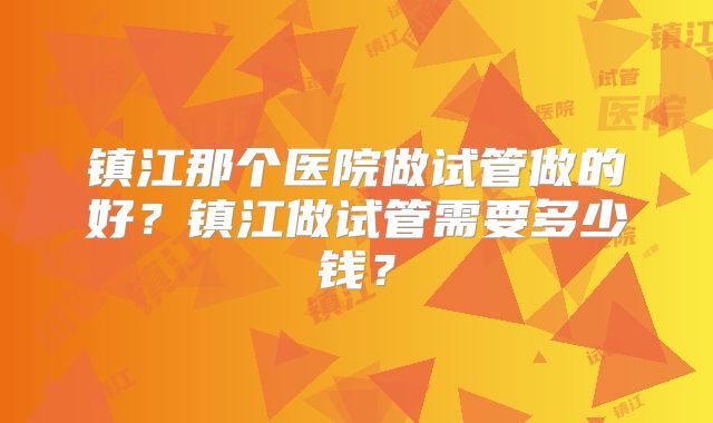 镇江那个医院做试管做的好？镇江做试管需要多少钱？