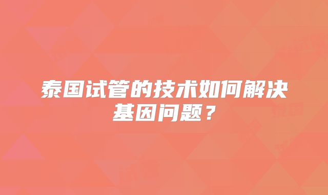 泰国试管的技术如何解决基因问题？