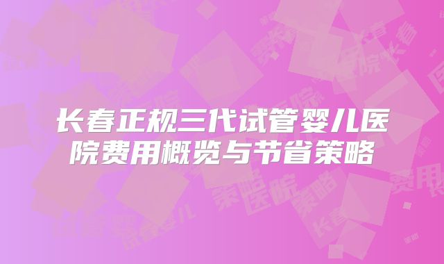 长春正规三代试管婴儿医院费用概览与节省策略