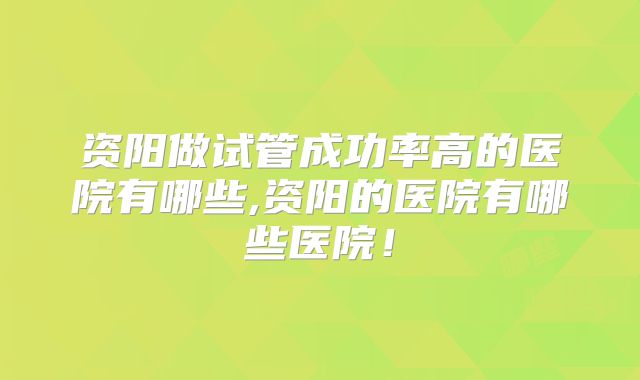 资阳做试管成功率高的医院有哪些,资阳的医院有哪些医院!