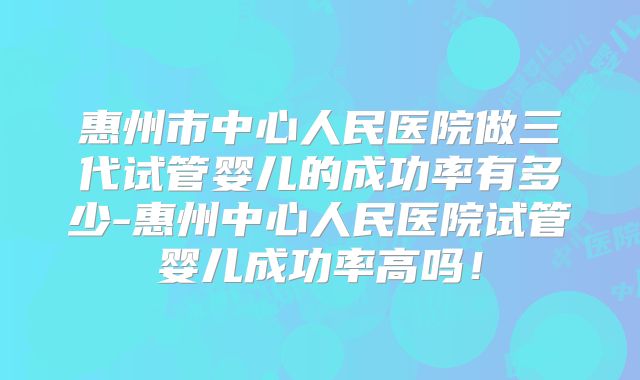 惠州市中心人民医院做三代试管婴儿的成功率有多少-惠州中心人民医院试管婴儿成功率高吗！