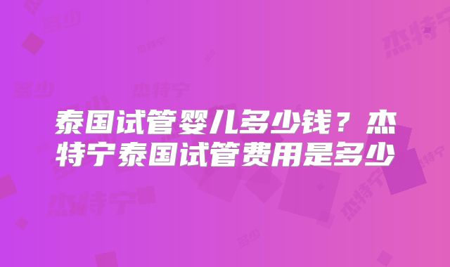 泰国试管婴儿多少钱?杰特宁泰国试管费用是多少