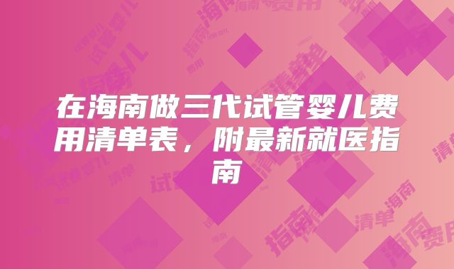 在海南做三代试管婴儿费用清单表,附最新就医指南