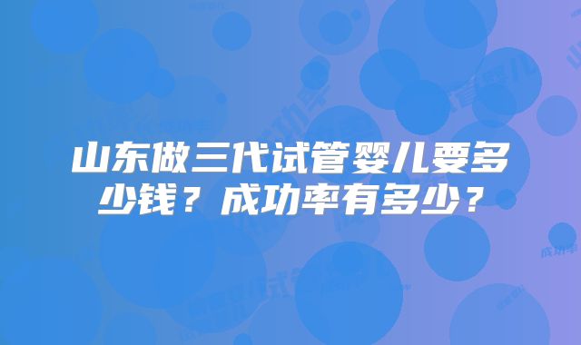 山东做三代试管婴儿要多少钱?成功率有多少?