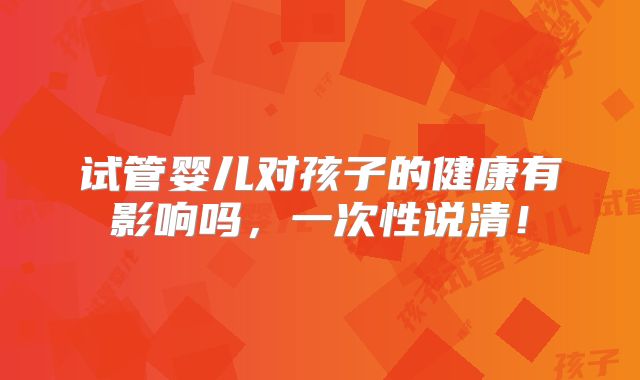 试管婴儿对孩子的健康有影响吗,一次性说清!