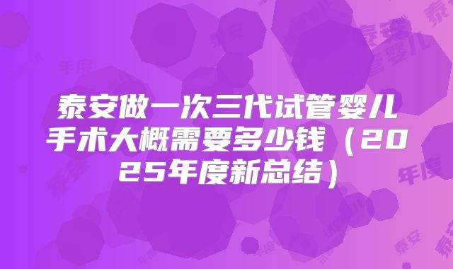 泰安做一次三代试管婴儿手术大概需要多少钱(2025年度新总结)