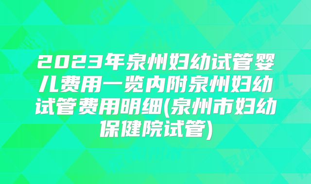 2023年泉州妇幼试管婴儿费用一览内附泉州妇幼试管费用明细(泉州市妇幼保健院试管)