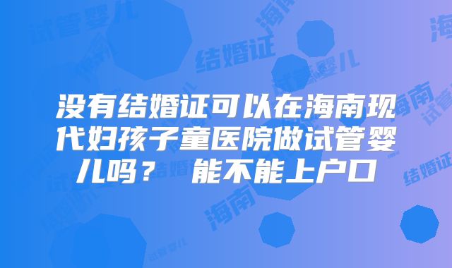 没有结婚证可以在海南现代妇孩子童医院做试管婴儿吗? 能不能上户口