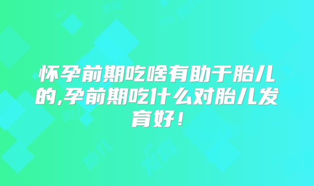 怀孕前期吃啥有助于胎儿的,孕前期吃什么对胎儿发育好！