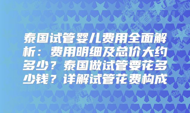 泰国试管婴儿费用全面解析:费用明细及总价大约多少?泰国做试管要花多少钱?详解试管花费构成