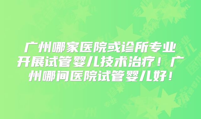 广州哪家医院或诊所专业开展试管婴儿技术治疗!广州哪间医院试管婴儿好!