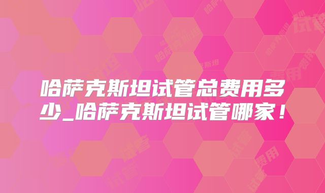 哈萨克斯坦试管总费用多少_哈萨克斯坦试管哪家！
