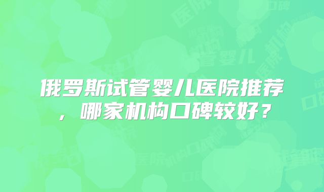 俄罗斯试管婴儿医院推荐,哪家机构口碑较好?